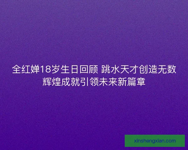 全红婵18岁生日回顾 跳水天才创造无数辉煌成就引领未来新篇章