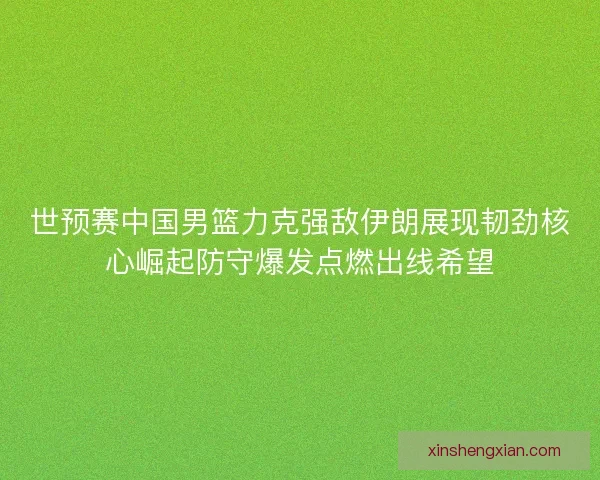世预赛中国男篮力克强敌伊朗展现韧劲核心崛起防守爆发点燃出线希望