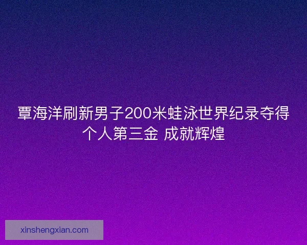 覃海洋刷新男子200米蛙泳世界纪录夺得个人第三金 成就辉煌