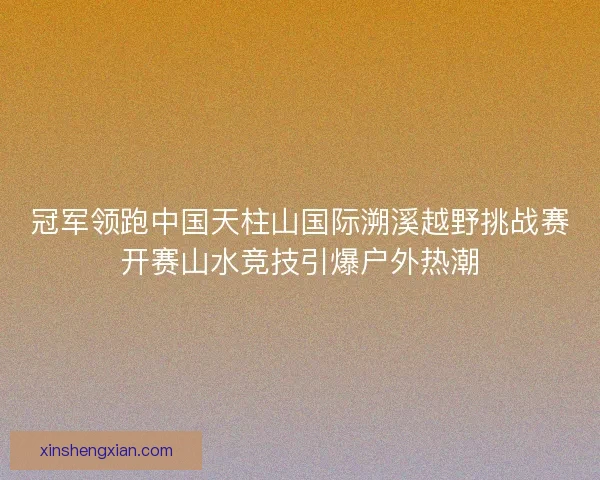 冠军领跑中国天柱山国际溯溪越野挑战赛开赛山水竞技引爆户外热潮