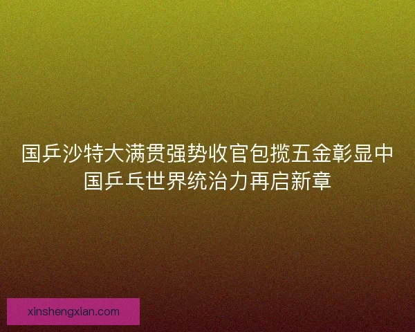 国乒沙特大满贯强势收官包揽五金彰显中国乒乓世界统治力再启新章