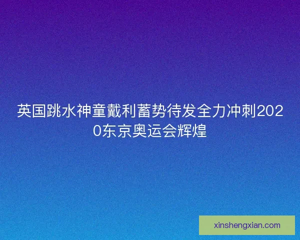 英国跳水神童戴利蓄势待发全力冲刺2020东京奥运会辉煌
