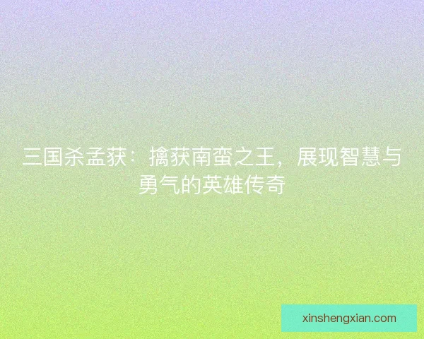 三国杀孟获：擒获南蛮之王，展现智慧与勇气的英雄传奇