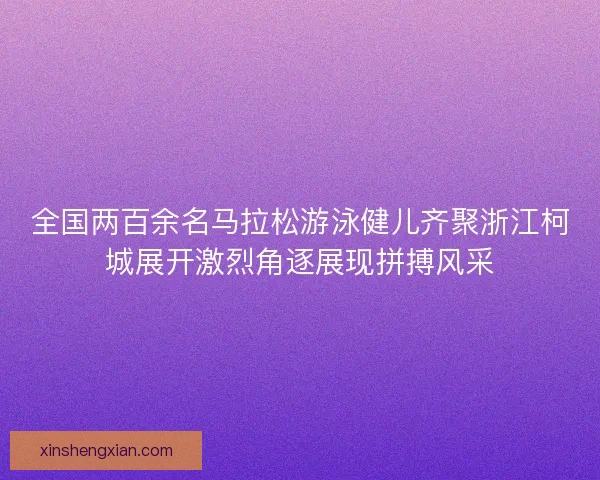 全国两百余名马拉松游泳健儿齐聚浙江柯城展开激烈角逐展现拼搏风采