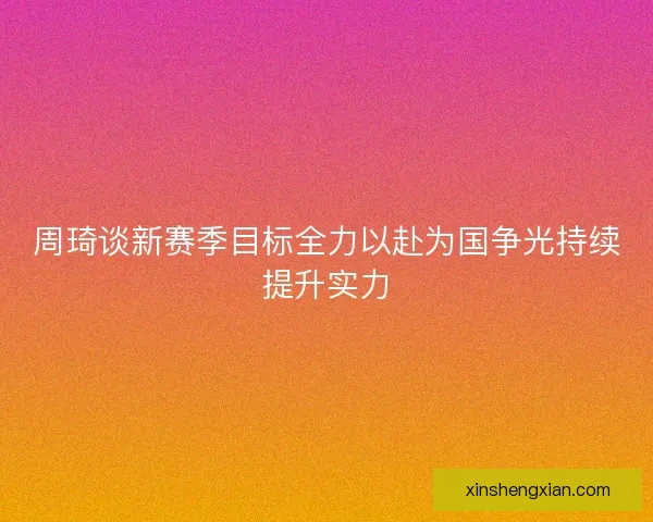 周琦谈新赛季目标全力以赴为国争光持续提升实力