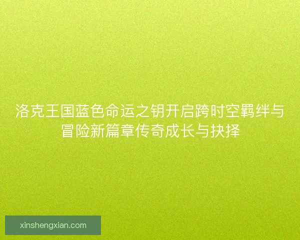 洛克王国蓝色命运之钥开启跨时空羁绊与冒险新篇章传奇成长与抉择