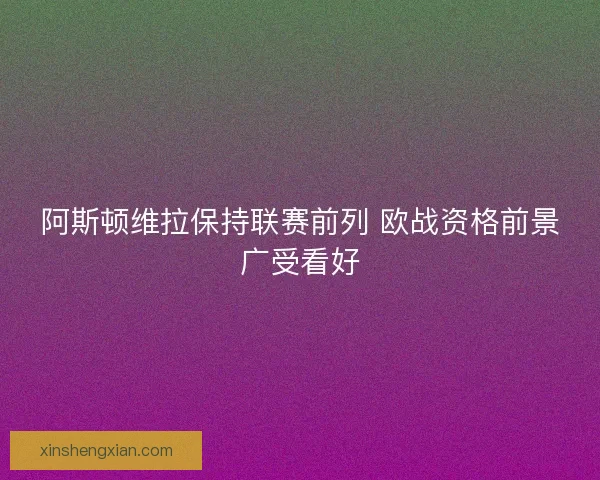 阿斯顿维拉保持联赛前列 欧战资格前景广受看好