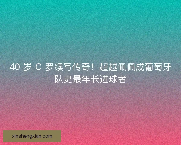 40 岁 C 罗续写传奇！超越佩佩成葡萄牙队史最年长进球者