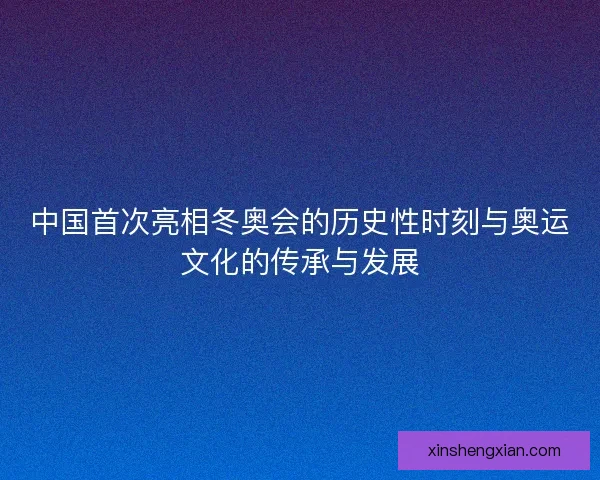 中国首次亮相冬奥会的历史性时刻与奥运文化的传承与发展