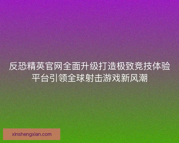 反恐精英官网全面升级打造极致竞技体验平台引领全球射击游戏新风潮