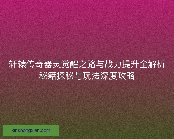 轩辕传奇器灵觉醒之路与战力提升全解析秘籍探秘与玩法深度攻略