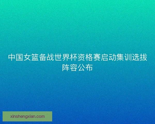 中国女篮备战世界杯资格赛启动集训选拔阵容公布