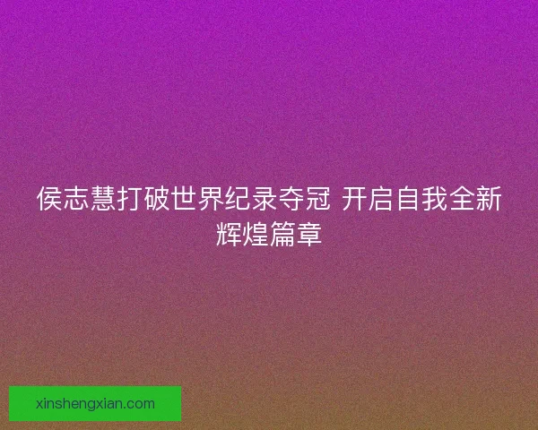 侯志慧打破世界纪录夺冠 开启自我全新辉煌篇章