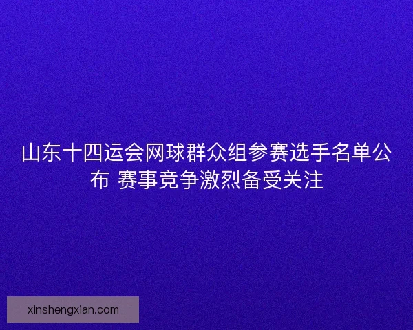山东十四运会网球群众组参赛选手名单公布 赛事竞争激烈备受关注