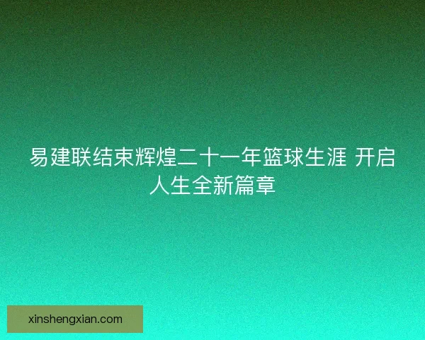 易建联结束辉煌二十一年篮球生涯 开启人生全新篇章
