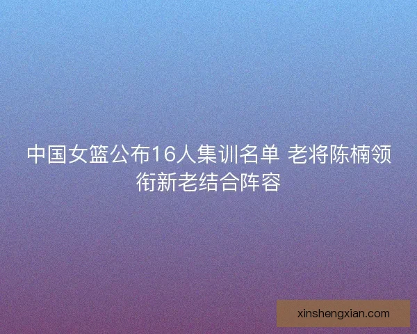 中国女篮公布16人集训名单 老将陈楠领衔新老结合阵容