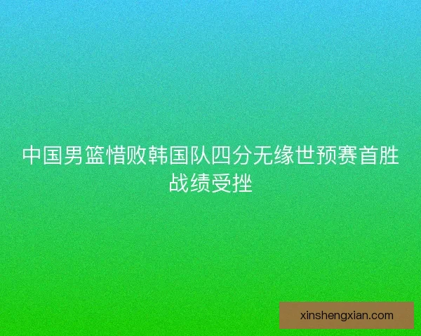 中国男篮惜败韩国队四分无缘世预赛首胜战绩受挫
