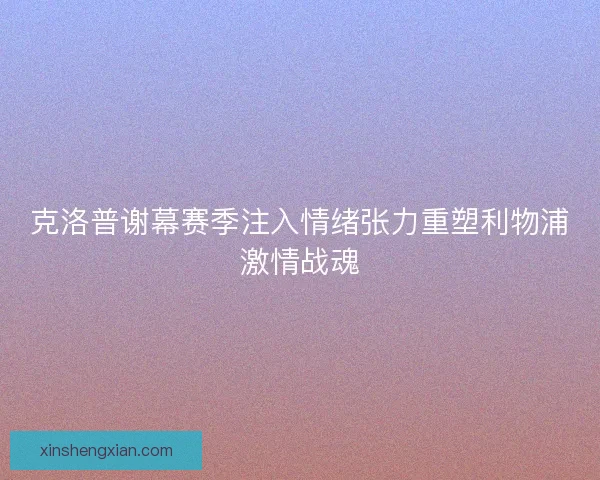 克洛普谢幕赛季注入情绪张力重塑利物浦激情战魂