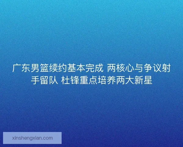 广东男篮续约基本完成 两核心与争议射手留队 杜锋重点培养两大新星