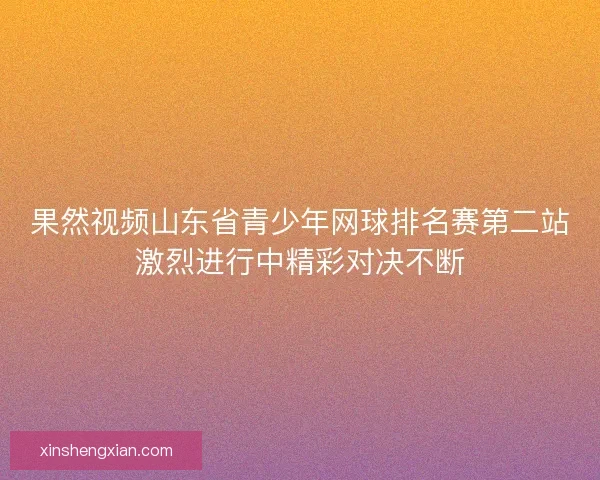 果然视频山东省青少年网球排名赛第二站激烈进行中精彩对决不断
