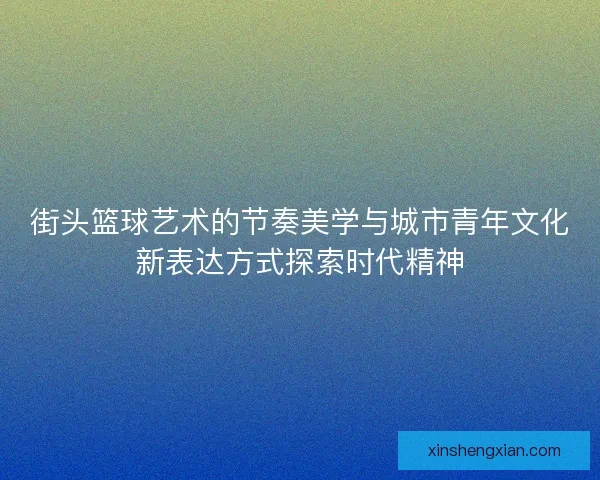 街头篮球艺术的节奏美学与城市青年文化新表达方式探索时代精神