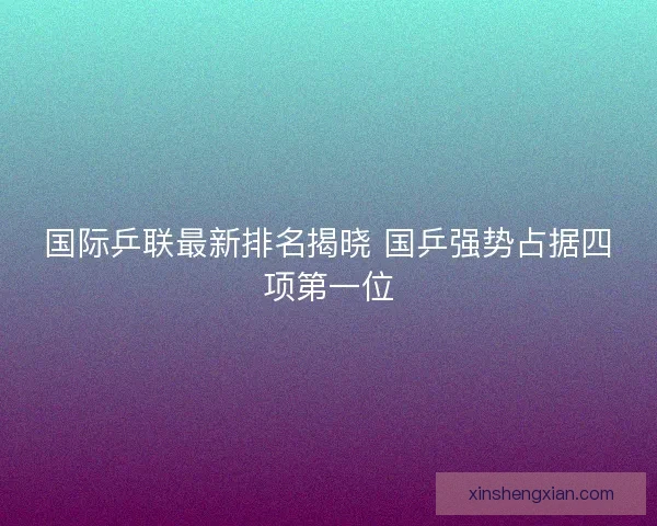 国际乒联最新排名揭晓 国乒强势占据四项第一位