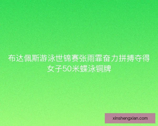 布达佩斯游泳世锦赛张雨霏奋力拼搏夺得女子50米蝶泳铜牌