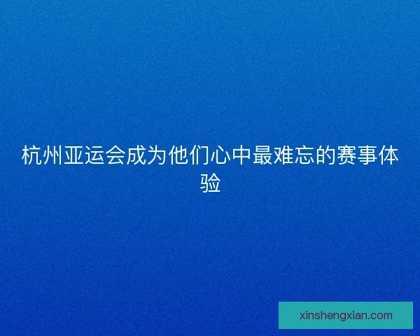 杭州亚运会成为他们心中最难忘的赛事体验