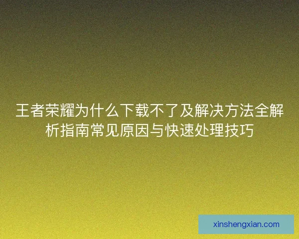 王者荣耀为什么下载不了及解决方法全解析指南常见原因与快速处理技巧
